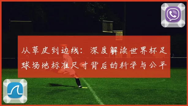 从草皮到边线：深度解读世界杯足球场地标准尺寸背后的科学与公平性