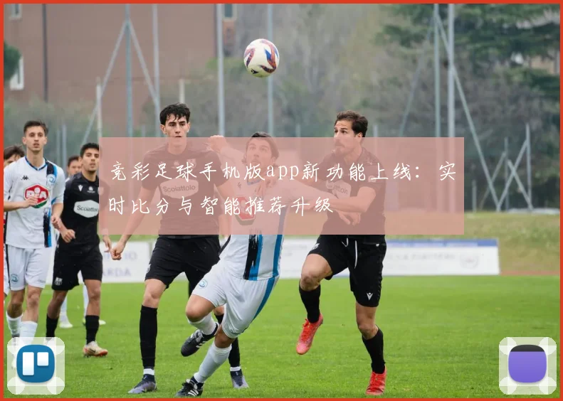 竞彩足球手机版app新功能上线：实时比分与智能推荐升级