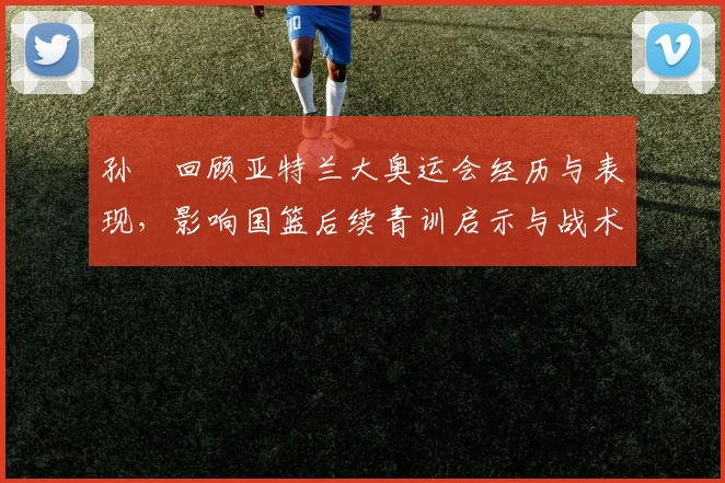 孙玥回顾亚特兰大奥运会经历与表现，影响国篮后续青训启示与战术安排联动