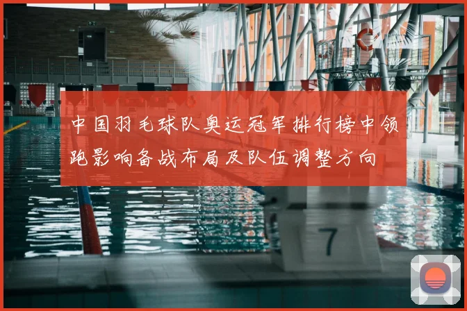 中国羽毛球队奥运冠军排行榜中领跑影响备战布局及队伍调整方向