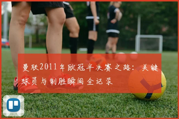 曼联2011年欧冠半决赛之路：关键球员与制胜瞬间全记录