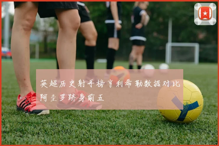 英超历史射手榜亨利希勒数据对比阿圭罗跻身前五