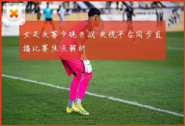 女足决赛今晚开战 央视平台同步直播比赛焦点解析