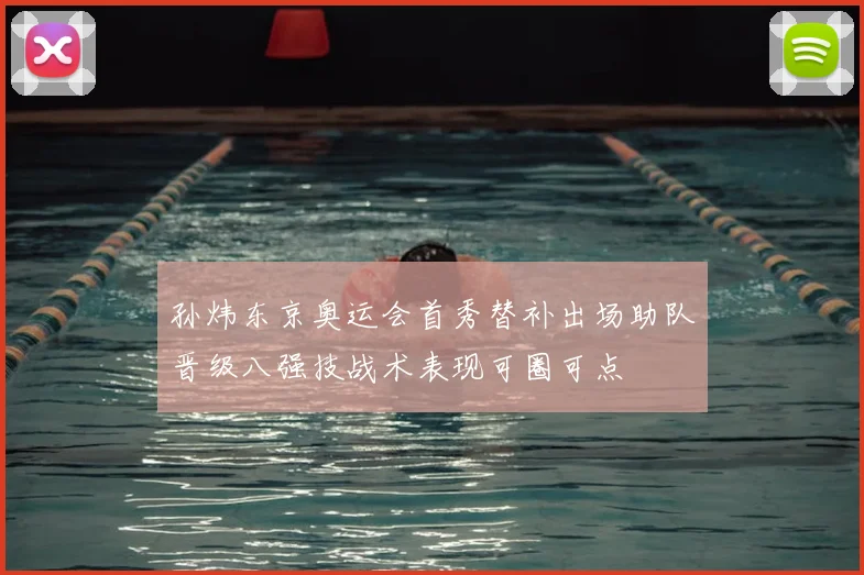 孙炜东京奥运会首秀替补出场助队晋级八强技战术表现可圈可点