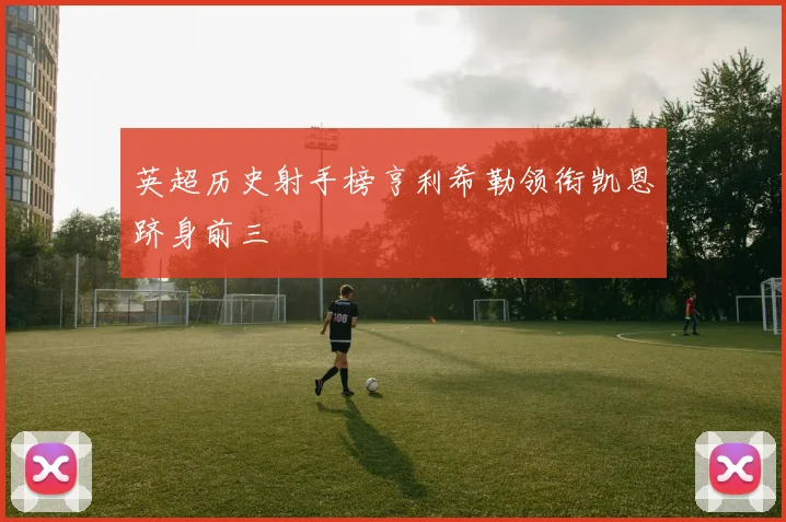 英超历史射手榜亨利希勒领衔凯恩跻身前三