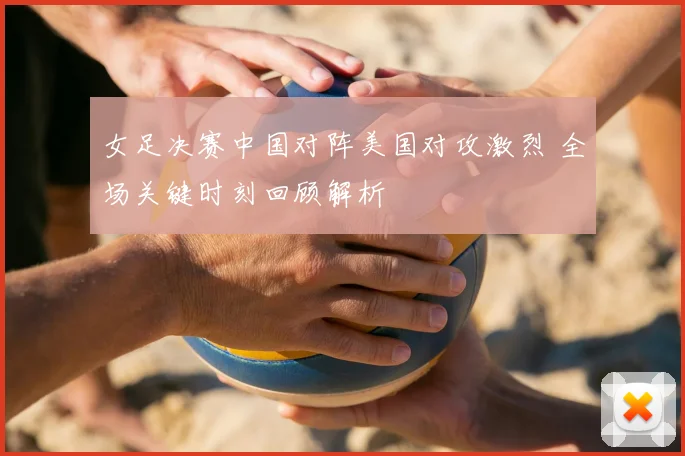 女足决赛中国对阵美国对攻激烈 全场关键时刻回顾解析